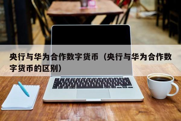 央行与华为合作数字货币(央行与华为合作数字货币的区别)
